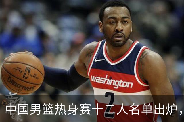 中国男篮热身赛十二人名单出炉，杨瀚森与贺希宁未入选