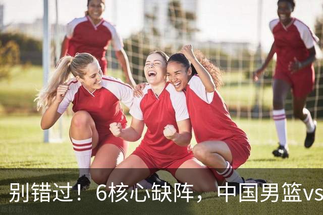 别错过！6核心缺阵，中国男篮vs喀麦隆，对方双NBA球员成最大考验