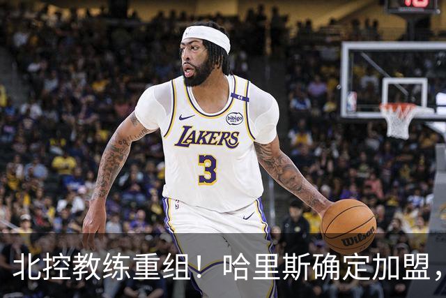 北控教练重组！哈里斯确定加盟，公布2本土助教，下赛季冲季后赛