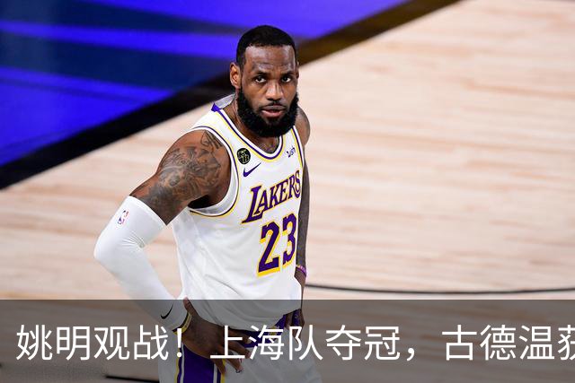 姚明观战！上海队夺冠，古德温获FMVP广厦未能卫冕，孙铭徽失落离场