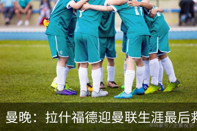 曼晚：拉什福德迎曼联生涯最后救赎，大概率会选择留队