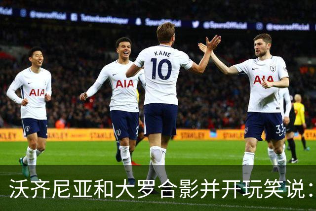 沃齐尼亚和大罗合影并开玩笑说：你肯定能在我身上进很多球