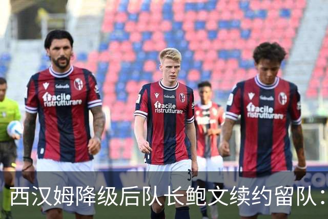 西汉姆降级后队长鲍文续约留队：我要带队杀回英超